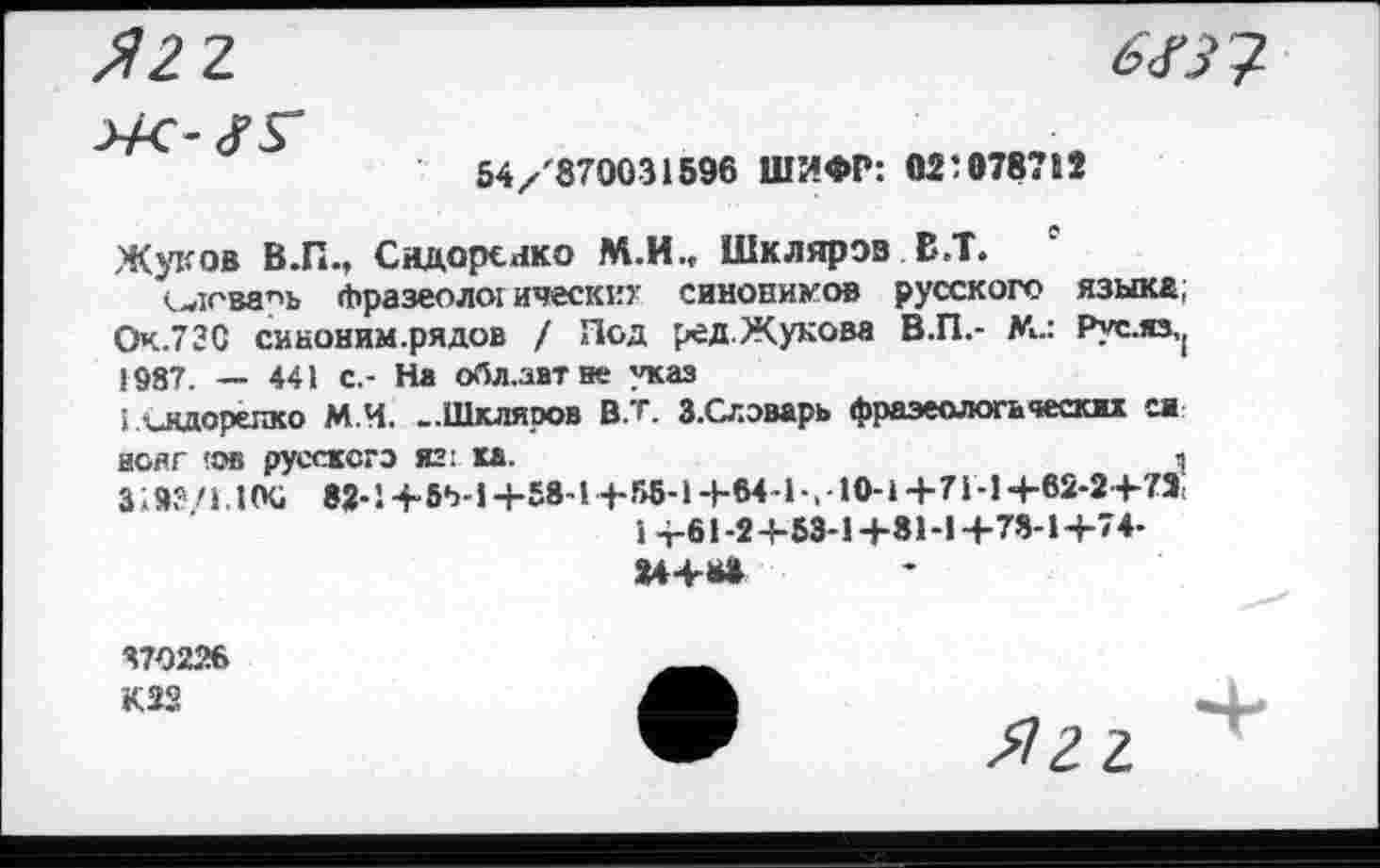 ﻿6<ГЗ?
54/'870031596 ШИФР: 02:078712
Жуков В.П., Сидоренко М.И., Шклярэв В.Т. 0
vwicBanb Фразеоло: ическкх синонимов русского языка; Оч.73С сиконим.рядов / Под ред.Жукова В.П.- М.: Рус.яз,( 1987. — 441 с.- На обл.авт не указ
I ллдорелко М.Ч. -Шкляров В.т. З.Слэварь фразеологических ей нояг !ов русского яг: ка.	и
319?/i.10G 82-1 +в*>-1+58-1+8в-1+М-Ь.-10-1 +71-1+62-2+73,
1 +61-2+53-1+81-1+78-1+74-
U+B»
370226
К22